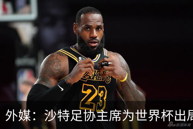 外媒：沙特足协主席为世界杯出局担责辞职 足协不会因此出现真空