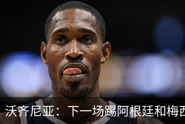 沃齐尼亚：下一场踢阿根廷和梅西是终极荣耀，出线那一刻我乐疯了